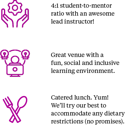 4:1 student-to-mentor ratio with an awesome lead instructor. Great venue with a fun, social and inclusive learning environment. Catered lunch. Yum! We'll try our best to accommodate any dietary restrictions (no promises)!