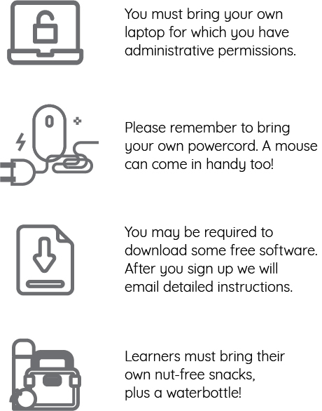 You must bring your own laptop for which you have administrative permission. Please remember to bring your own powercord. A mouse can come in handy too! You may be required to download some free software. After you sign up we will email detailed instructions. Learners must bring their own nut-free snacks, plus a waterbottle!